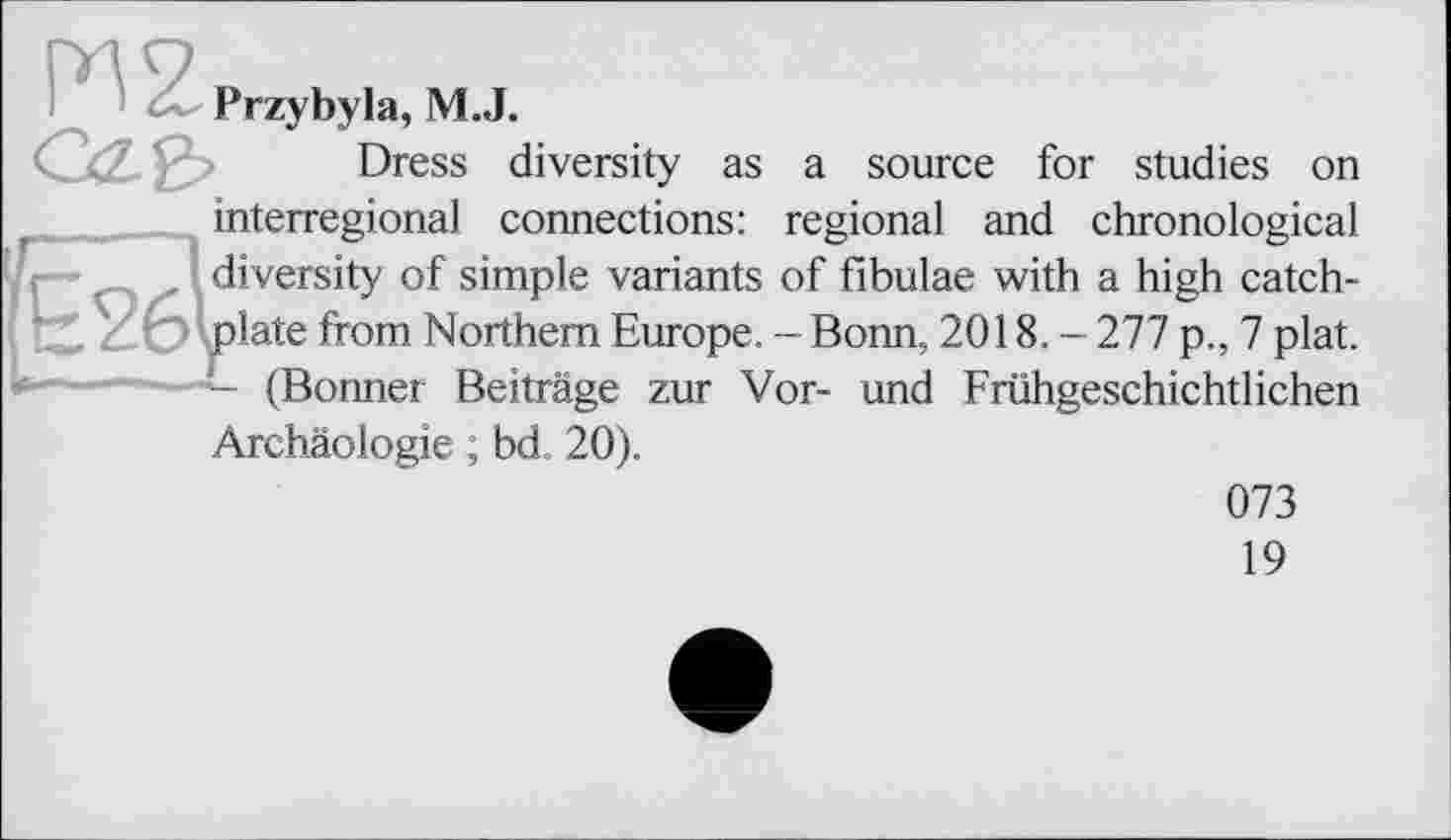 ﻿Przybyla, M.J.
Dress diversity as a source for studies on interregional connections: regional and chronological diversity of simple variants of fibulae with a high catchplate from Northern Europe. - Bonn, 2018. - 277 p., 7 plat. - (Bonner Beiträge zur Vor- und Frühgeschichtlichen Archäologie ; bd 20).
073
19